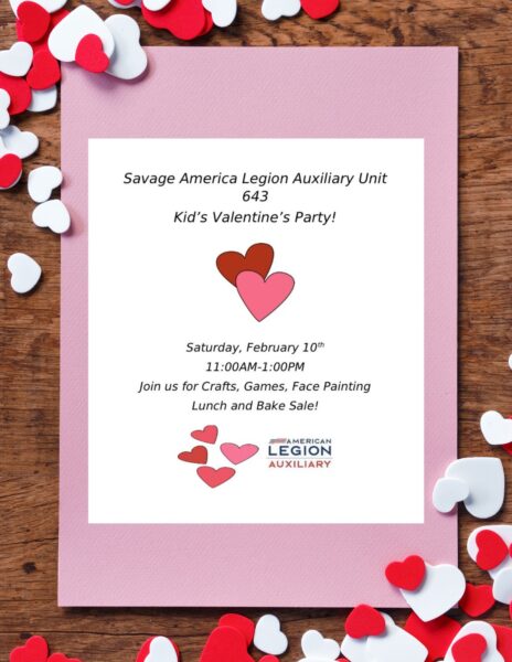 Savage American Legion Auxiliary Unit 643 Kid's Valentine's Party! Saturday February 10th 11am-1pm Join us for Crafts, Games, Face Painting, Lunch and Bake Sale