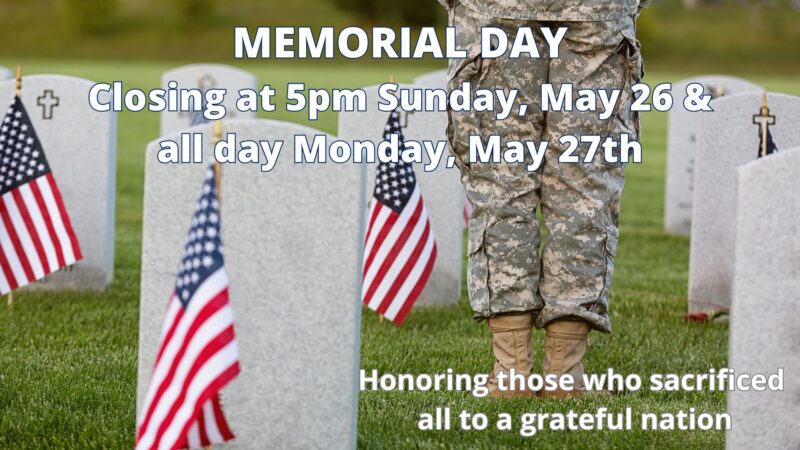 We will be closing at 5pm on Sunday, May 26th and closed for the day on Monday, May 27th. Honoring those who sacrificed all to a grateful nation.