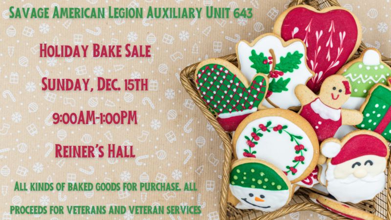 Savage American Legion Auxiliary Unit 643 Holiday Bake Sale Sunday, December 15th 9am-1pm Reiner's Hall All kinds of baked goods for purchase. All proceeds for veterans and veteran services.