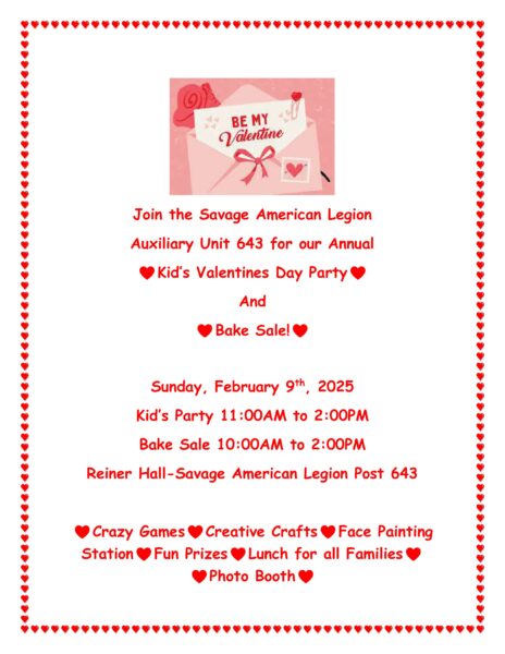 Savage American Legion Auxiliary Unit 643 Annual Kid's Valentines Day Party and Bake Sale Sunday, February 9th, 2025 Kids Party 11AM-2PM Bake Sale 10AM-2PM Reiner Hall- Savage American Legion Crazy Games, Creative Crafts, Face Painting Station, Fun Prizes, Lunch for all Families, Photo Booth