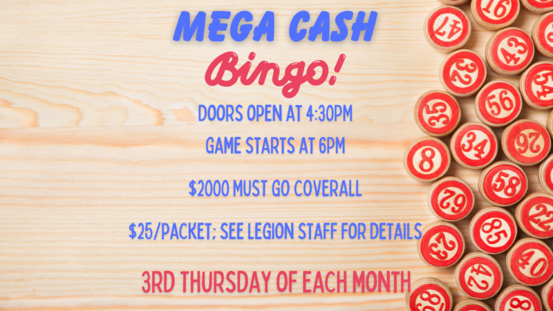 Mega Cash Bingo Doors Open 430pm Game starts at 6pm $2000 must go coverall $25/packet; see legion staff for details 3rd Thursday of each month