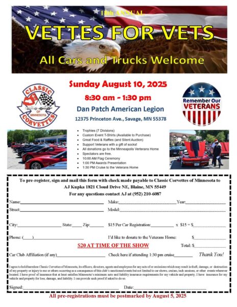 2025 Vettes for Vets Sunday, August 10th, 2025 8:30AM-1:30PM Dan Patch American Legion 12375 Princeton Ave Savage, MN 55378 Trophies (7 divisions) Custom event t-shirts available for purchase Great food & raffles, Silent auction Support veterans with a gift of socks All donations go to the Minneapolis Veterans home Spectators are Free 10:00AM Flag ceremony 1:00PM Awards presentation 1:30PM Cruise to the Veterans home Click the PDF link below to print the registration form