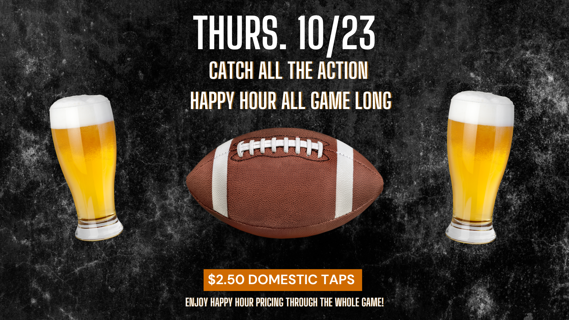 Thurs 10/23 catch all the action happy hour all game long $2.50 domestic taps enjoy happy hour pricing thorugh the whole game