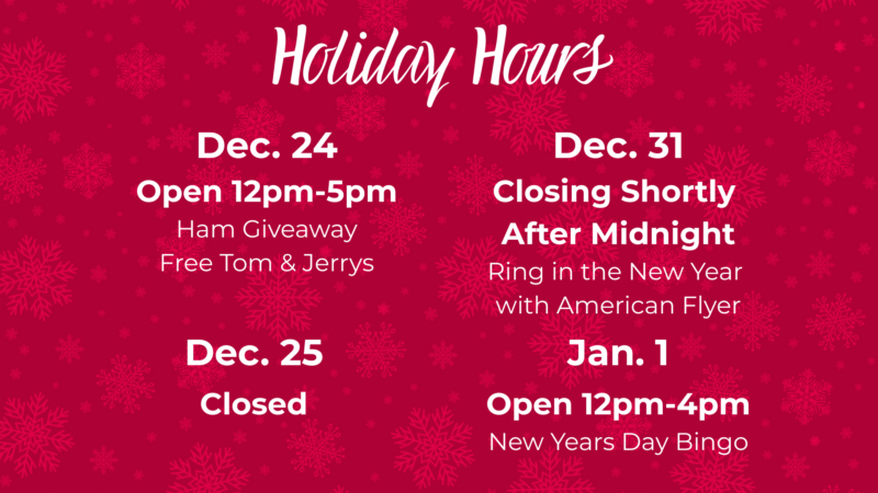 Holiday Hours December 24 open12pm-4pm Ham Giveaway Free Tom & Jerry's December 25th Closed December 31st Closing Shortly after Midnight Ring in the new year with American Flyer January 1 Open 12pm-5pm New Year's Day Bingo