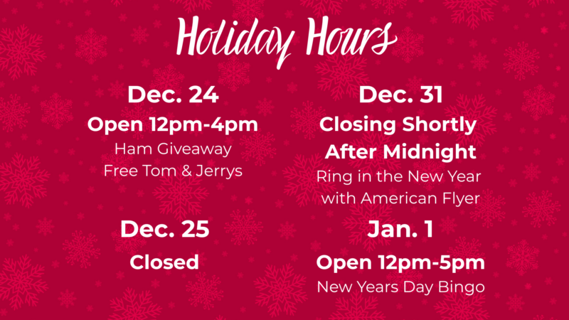 Holiday Hours December 24 open12pm-4pm Ham Giveaway Free Tom & Jerry's December 25th Closed December 31st Closing Shortly after Midnight Ring in the new year with American Flyer January 1 Open 12pm-5pm New Year's Day Bingo