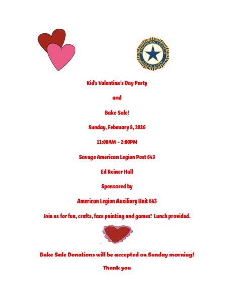 Kids Valentine's Day Party and Bake Sale! Sunday, February 8th 2026 11am-2pm Savage American Legion Post 643 Ed Reiner Hall Sponsored by American Legion Auxilliary Unit 643 Join us for fun, crafts, face painting and games! Lunch provided. Bake sale donations will be accepted on Sunday morning! Thank you