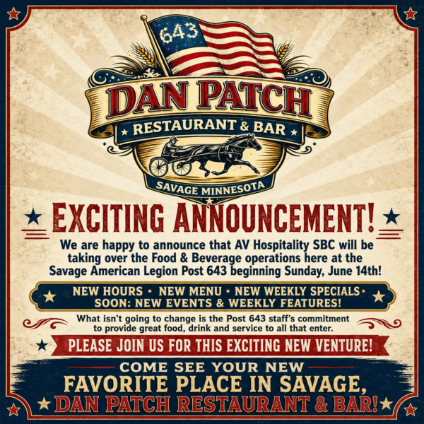 Exciting Announcement We are happy to announce that AV Hospitality SBC will be taking over the Food & Beverage operations here at the Savage American Legion Post 643 Beginning Sunday, June 14th! New hours , new menu, new weekly specials, and soon new events and weekly features! What isn’t going to change is the Legion’s staff’s commitment to provide great food, drink and service, to all that enter our Post 643. Please join us for this exciting new venture come see your new favorite place in savage, Dan Patch Restaurant & Bar