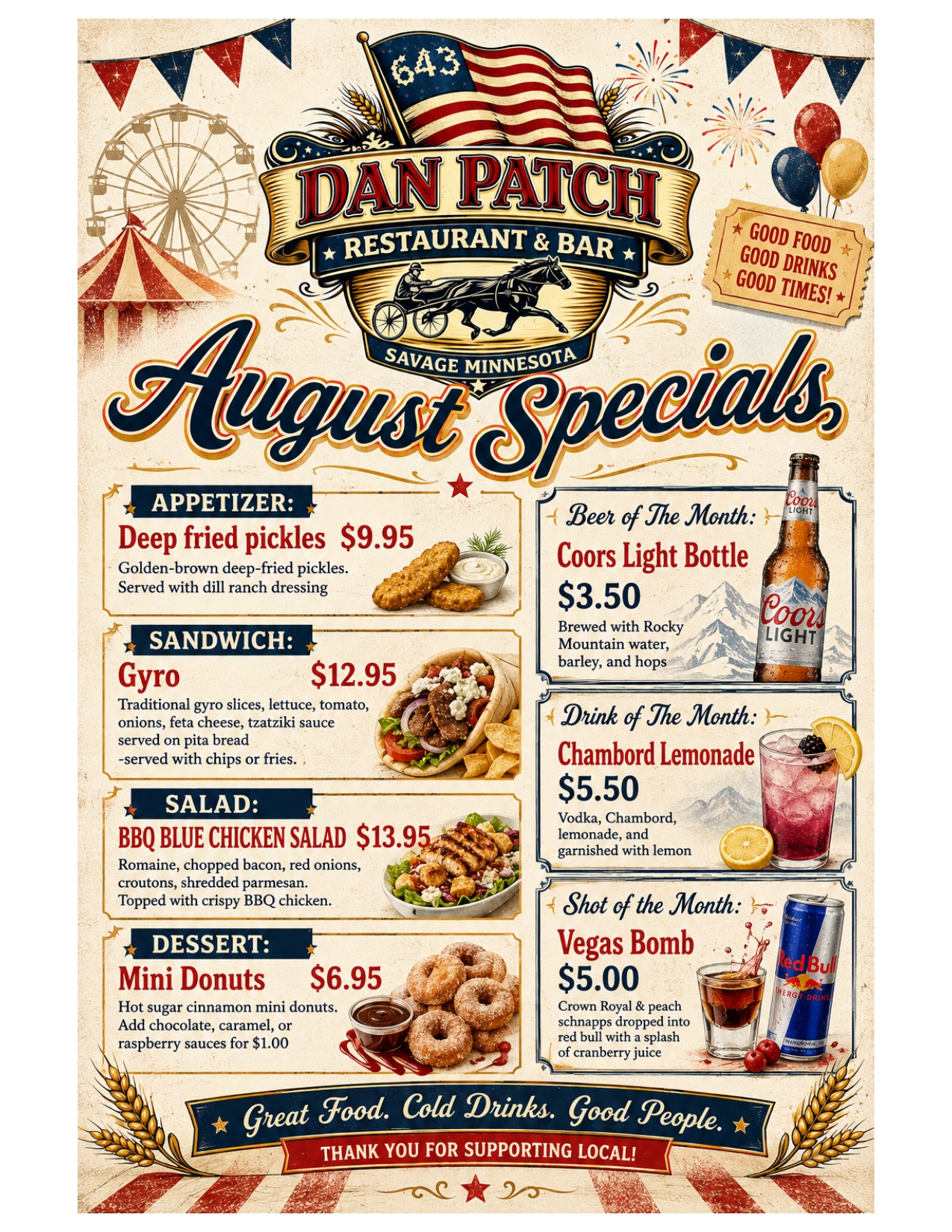 August Specials Appetizer: Deep Fried Pickles $9.95 goldne brown deep fried pickles served with dill ranch dressing sandwich: gyro $12.95 traditional gyro slices, lettuce, tomato, onions, feta cheese, tzatziki sauce serced on pita bread, served with chips or fries salad: bbq blue chicken salad $13.95 romaine, chopped bacon, red onions, croutons, shredded parmesan, topped with crispy bbq chicken dessert: mini donuts $6.95 hot sugar cinnamon mini donuts, add choc, caramel, or raspbery sauce for $1.00 beer of the month: coors light bottle $3.50 brewed with rocky mountain water, barley and hops drink of the month: chambord lemonade $5.50 vodca, chombord, lemonade and garnished with lemon shot of the month: vegas bomb $5.00 crown royal and peach schnapps dropped into a red bull with a splash of cranberry juice