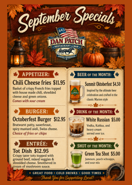 September Specials Appetizer: Chili cheese fries $11.95 basket of crispy french fries topped with house made chili, shredded cheese and green onions. comes with sour cream. Burger: octoberfest burger $12.95 bratwurst patty, sauerkraut, spicy mustard aioli, swiss cheese. choicei of fries or chips Entree: tot dish $12.95 crispy tator tots topped iwth ground beef, mixed veggies & shredded cheese. Smothered in cream of mushroom sauce Beer of the month: Summit oktoberfest $4.50 inspired by the ultimate beer celebration and crafted in the classic Marzen style Drink of the month: white russian $5 vodka, kahlua and heavy cream. served over icce Shot of the month: Green tea shot $5 Jameson, peach schnapps and sour mix