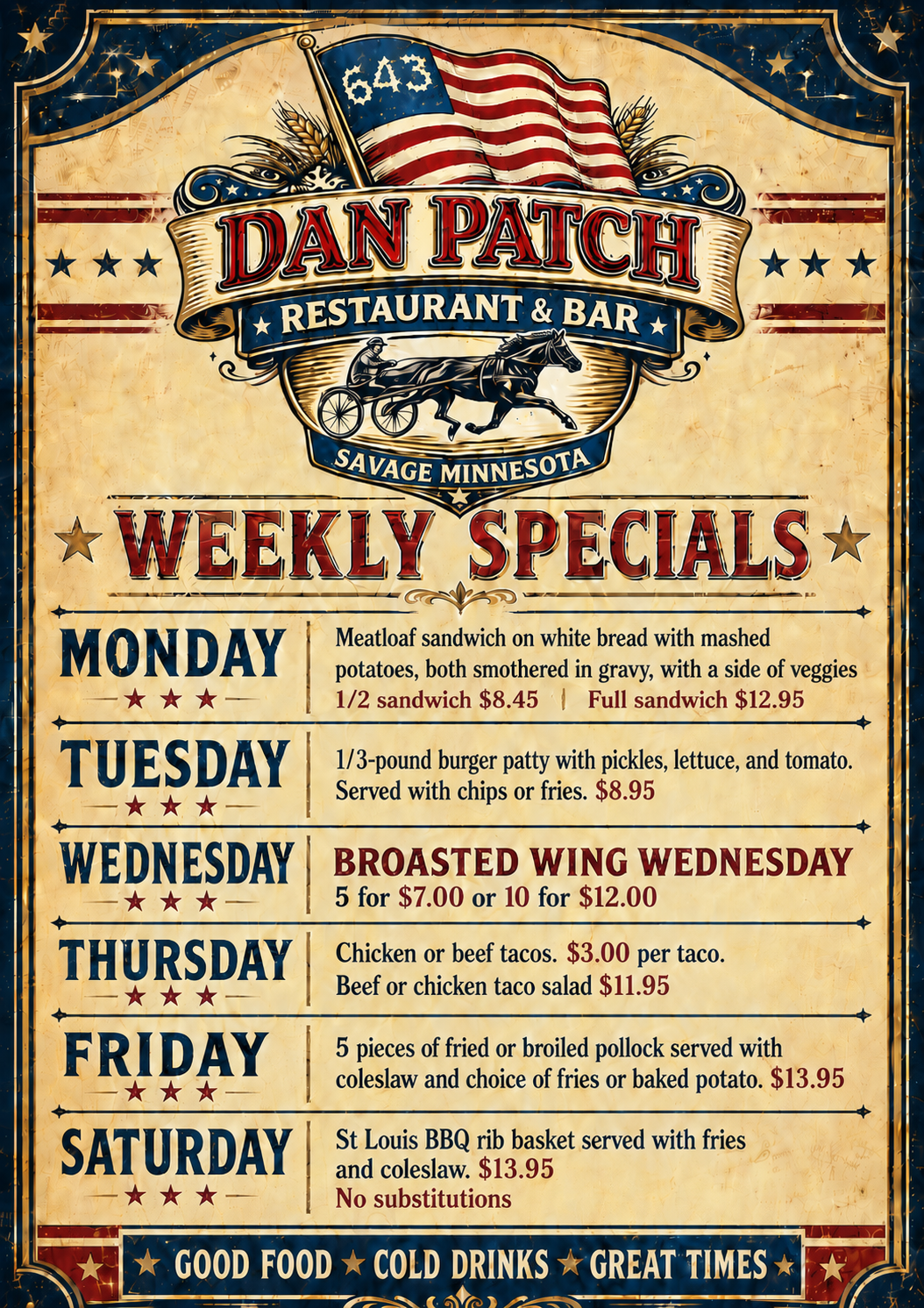 Weekly Specials Monday: meatloaf sandwich on white bread with mashed potatoes, both smothered in gravy with a side of veggies 1/2 sandwich $8.45 or full sandwich $12.95 Tuesday: 1/3 lb burger with pickles, lettuce, and tomato. served with chips or fries $8.95 Wednesday: Broasted wing wednesday 5 for $7 or 10 for $12 Thursday: chicken or beef tacos $3/taco, beef or chicken taco salad $11.95 Friday: 5 pieces of fried or broiled pollock served with coleslaw and choice of fries or baked potato $13.95 Saturday: st louis bbq rib basket served with fries and coleslaw $13..95 no substitutions