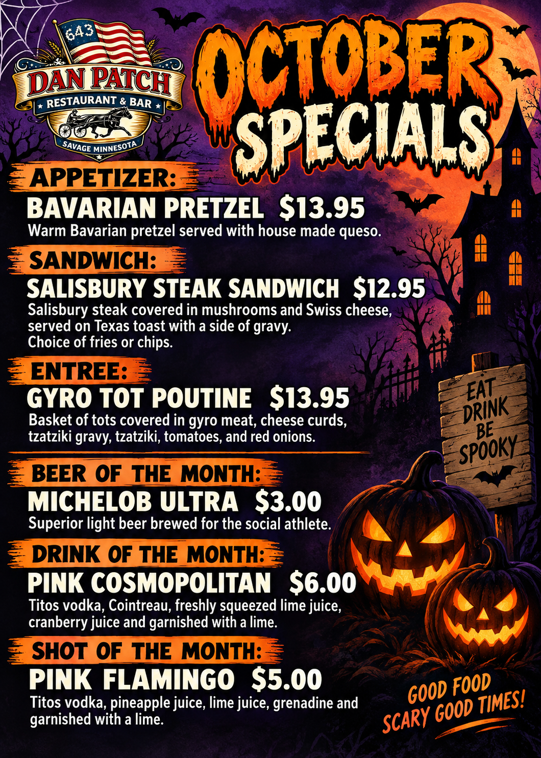 October Specials Appetizer: Bavarian pretzel $13.95 warm bavarian pretzel served with house made queso sandwich: salisbury steak sandwich $12.95 salisbury steak covered in mushrooms and swiss cheese, served on texas toast with a side of gravy. choice of fries or chips. Entree: Gyro Tot Poutine $13.95 basket of tots covered in gyro meat, cheese curds, tzatziki gravy, tomatoes, and red onions Beer of the month: Michelob ultra $3 superior light beer brewed for hte social athlete Drink of the month: Pink cosmopolitan $6 Titos vodka, cointreau, freshly squeezed lime juice, cranberry juicce and garnished with a lime Shot of the month: pink flamingo $5 titos vodka, pineapple juice, lime juice, grenadine and garnished with a lime