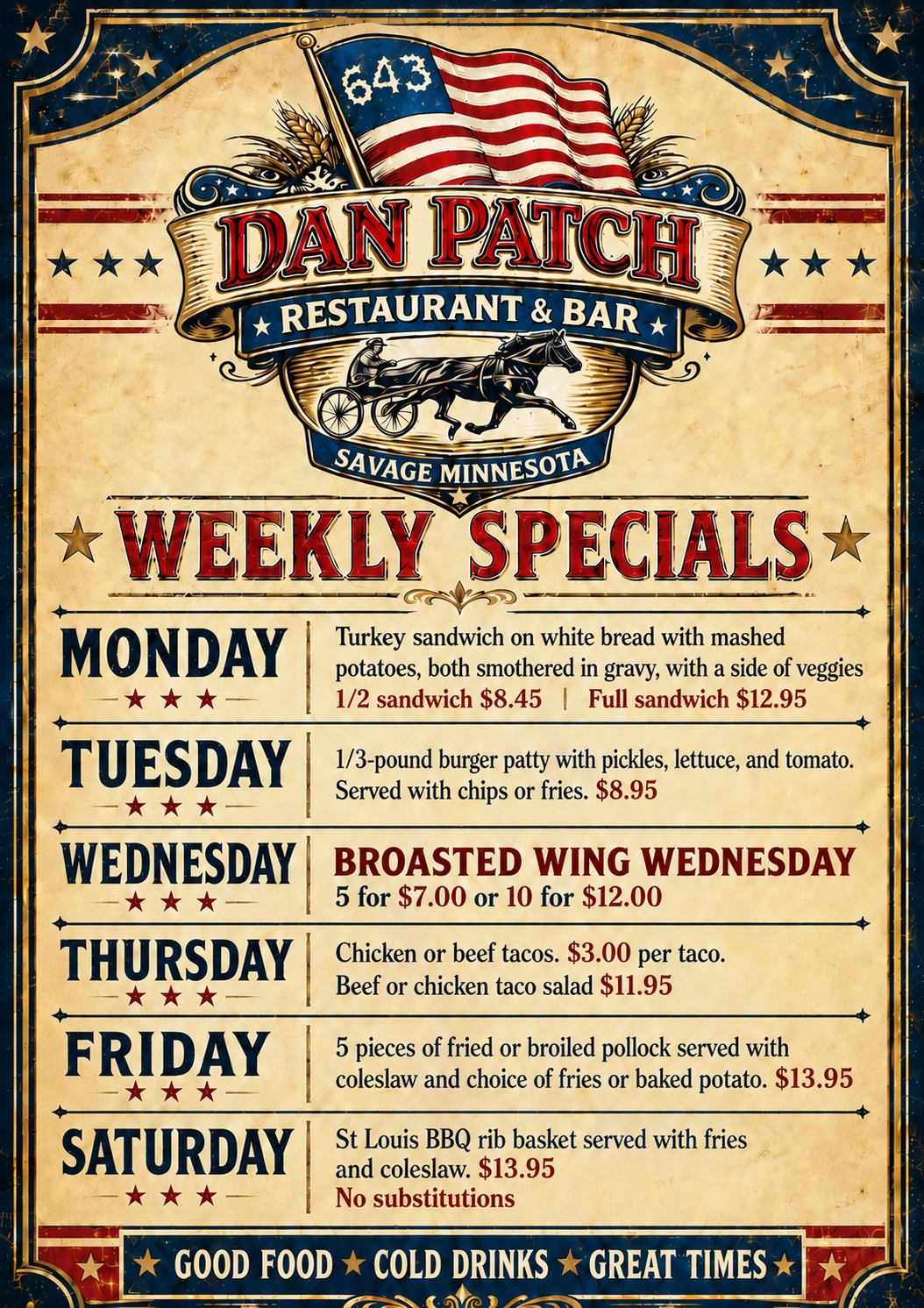 Weekly Specials Monday: turkey sandwich on white bread with mashed potatoes, both smothered in gravy with a side of veggies 1/2 sandwich $8.45 or full sandwich $12.95 Tuesday: 1/3 lb burger with pickles, lettuce, and tomato. served with chips or fries $8.95 Wednesday: Broasted wing wednesday 5 for $7 or 10 for $12 Thursday: chicken or beef tacos $3/taco, beef or chicken taco salad $11.95 Friday: 5 pieces of fried or broiled pollock served with coleslaw and choice of fries or baked potato $13.95 Saturday: st louis bbq rib basket served with fries and coleslaw $13..95 no substitutions